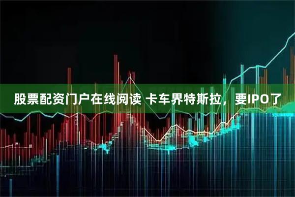 股票配资门户在线阅读 卡车界特斯拉，要IPO了