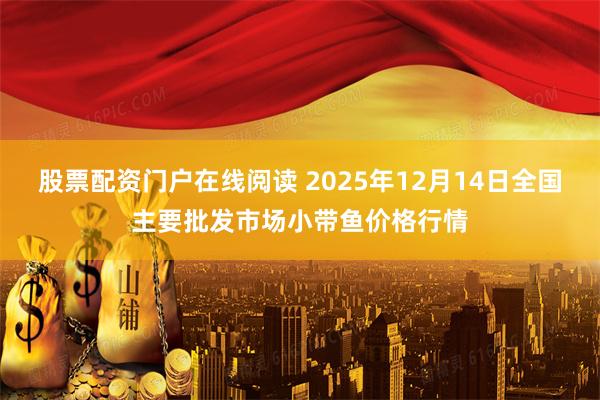 股票配资门户在线阅读 2025年12月14日全国主要批发市场小带鱼价格行情
