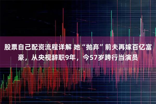 股票自己配资流程详解 她“抛弃”前夫再嫁百亿富豪，从央视辞职9年，今57岁跨行当演员