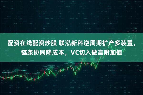 配资在线配资炒股 联泓新科逆周期扩产多装置，链条协同降成本，VC切入做高附加值