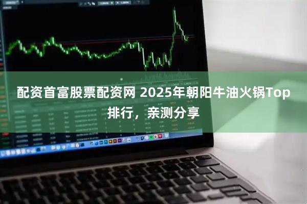 配资首富股票配资网 2025年朝阳牛油火锅Top排行，亲测分享