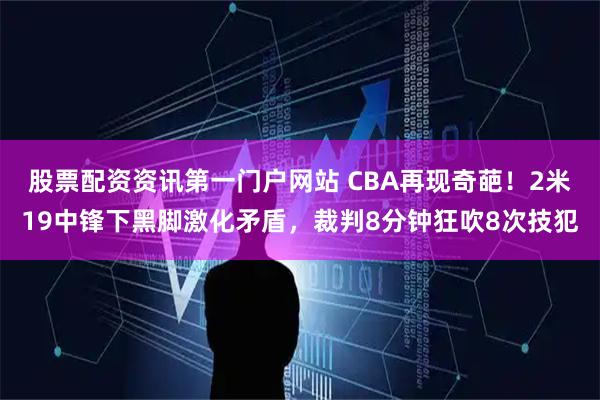 股票配资资讯第一门户网站 CBA再现奇葩！2米19中锋下黑脚激化矛盾，裁判8分钟狂吹8次技犯